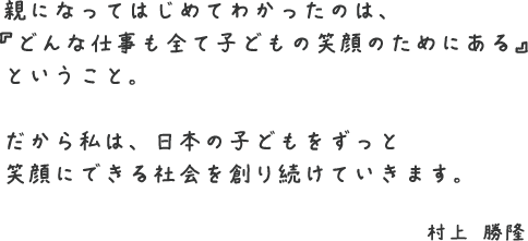 親になってはじめてわかったのは、『どんな仕事も子どものためにある』ということ。だから私は、日本の子どもをずっと笑顔にできる社会を創り続けていきます。〜村上勝隆〜